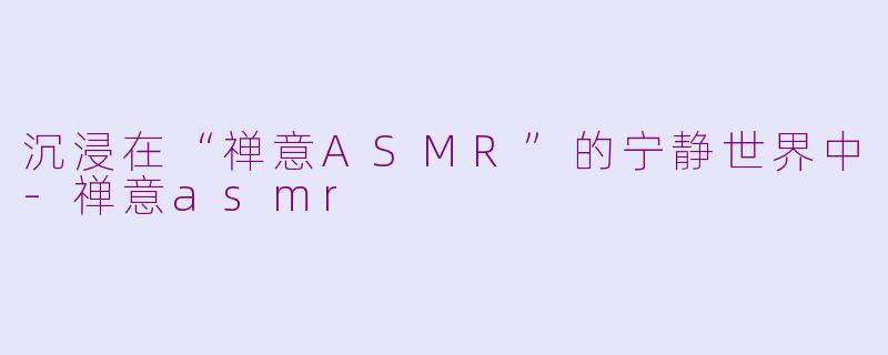 沉浸在“禅意ASMR”的宁静世界中-禅意asmr