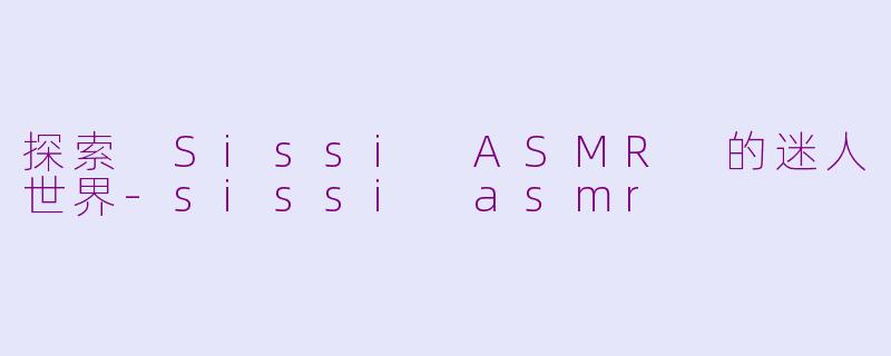 探索 Sissi ASMR 的迷人世界-sissi asmr