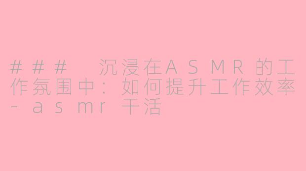 ### 沉浸在ASMR的工作氛围中：如何提升工作效率-asmr干活