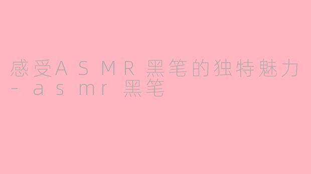 感受ASMR黑笔的独特魅力-asmr黑笔