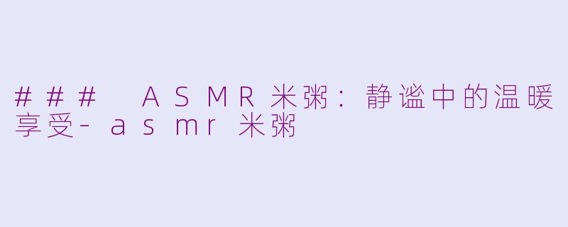 ### ASMR米粥：静谧中的温暖享受-asmr米粥