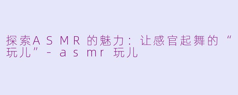 探索ASMR的魅力：让感官起舞的“玩儿”-asmr玩儿
