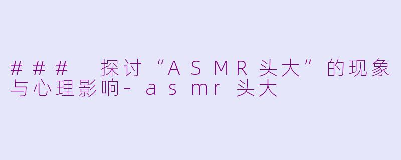 ### 探讨“ASMR头大”的现象与心理影响-asmr头大