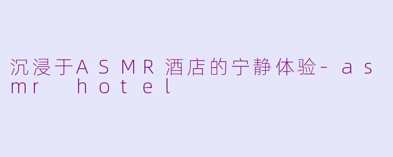 沉浸于ASMR酒店的宁静体验-asmr hotel