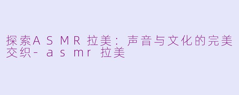 探索ASMR拉美：声音与文化的完美交织-asmr拉美