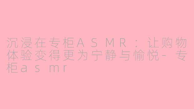 沉浸在专柜ASMR：让购物体验变得更为宁静与愉悦-专柜asmr