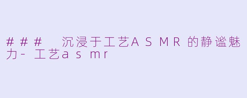 ### 沉浸于工艺ASMR的静谧魅力-工艺asmr