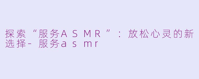 探索“服务ASMR”：放松心灵的新选择-服务asmr