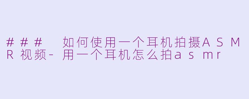 ### 如何使用一个耳机拍摄ASMR视频-用一个耳机怎么拍asmr