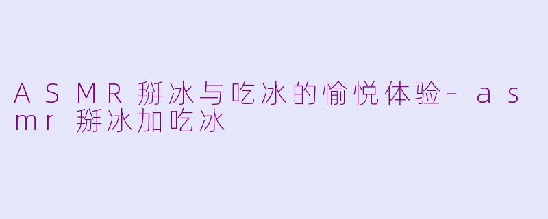 ASMR掰冰与吃冰的愉悦体验-asmr掰冰加吃冰