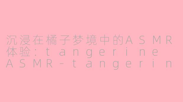 沉浸在橘子梦境中的ASMR体验：tangerine ASMR-tangerin asmr