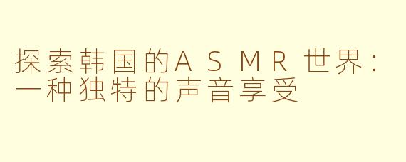 探索韩国的ASMR世界：一种独特的声音享受