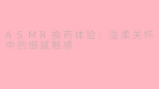 ASMR换药体验：温柔关怀中的细腻触感