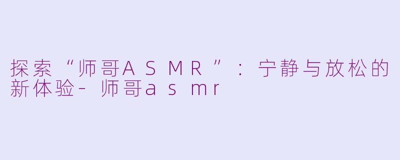 探索“师哥ASMR”：宁静与放松的新体验-师哥asmr