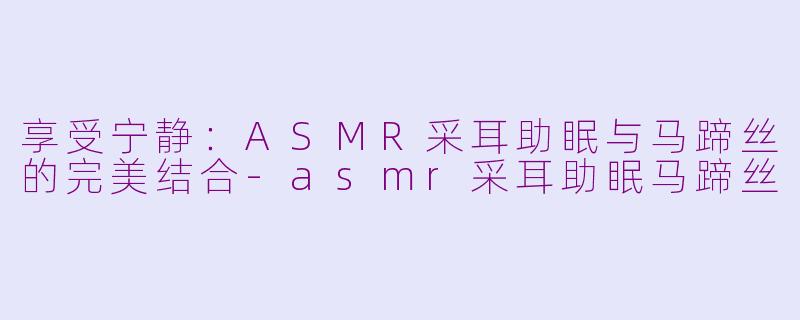 享受宁静：ASMR采耳助眠与马蹄丝的完美结合-asmr采耳助眠马蹄丝