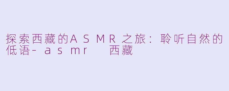 探索西藏的ASMR之旅：聆听自然的低语-asmr 西藏