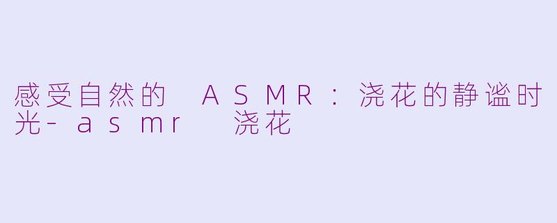 感受自然的 ASMR：浇花的静谧时光-asmr 浇花