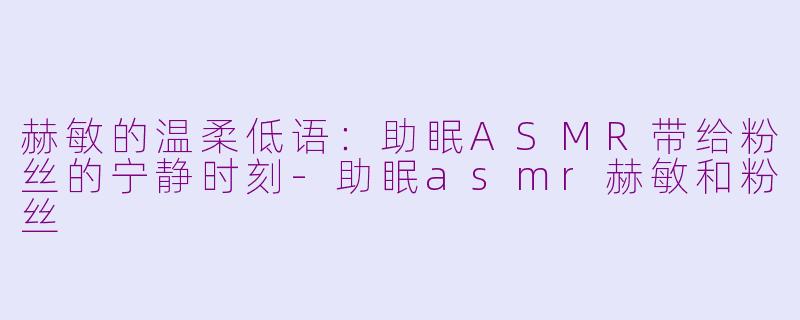 赫敏的温柔低语：助眠ASMR带给粉丝的宁静时刻-助眠asmr赫敏和粉丝