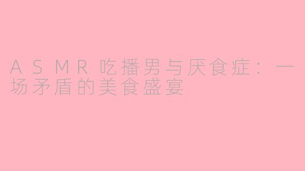 ASMR吃播男与厌食症：一场矛盾的美食盛宴