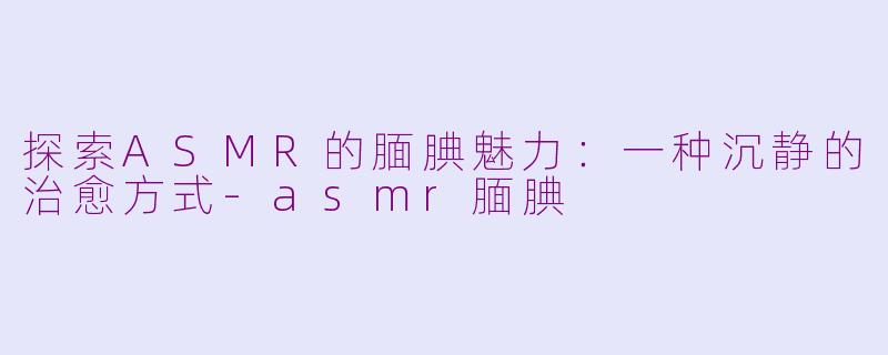 探索ASMR的腼腆魅力：一种沉静的治愈方式-asmr腼腆
