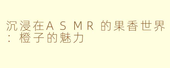 沉浸在ASMR的果香世界：橙子的魅力