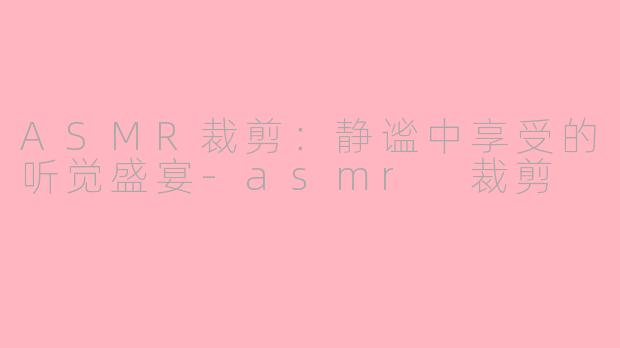 ASMR裁剪：静谧中享受的听觉盛宴-asmr 裁剪