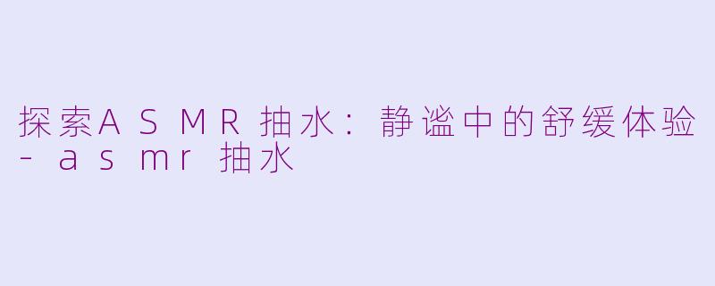 探索ASMR抽水：静谧中的舒缓体验-asmr抽水