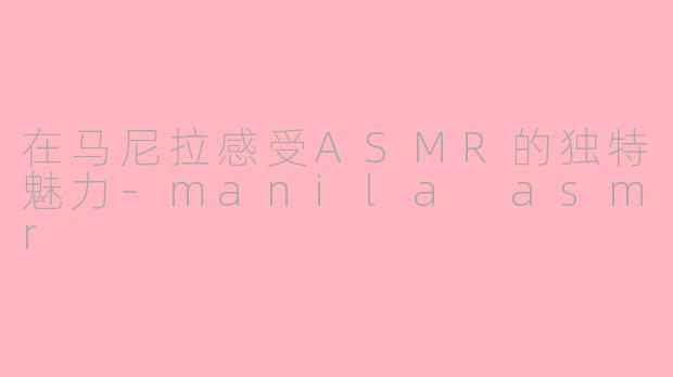 在马尼拉感受ASMR的独特魅力-manila asmr
