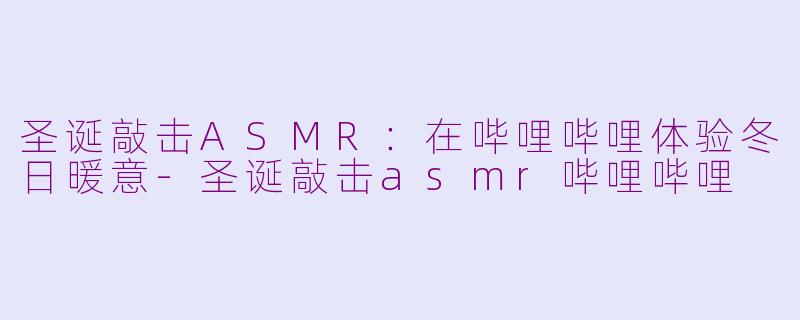 圣诞敲击ASMR：在哔哩哔哩体验冬日暖意-圣诞敲击asmr哔哩哔哩