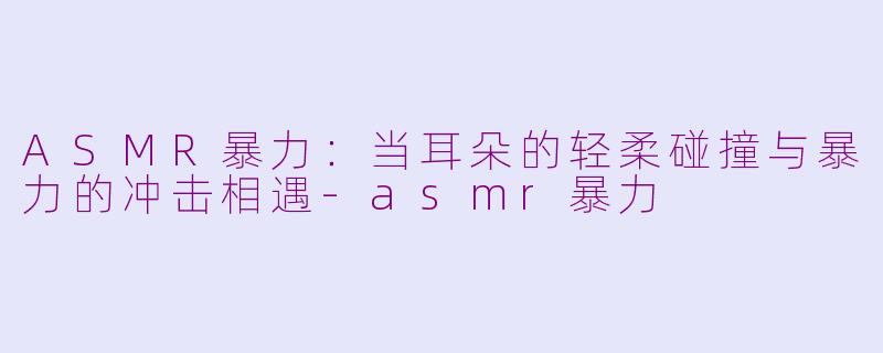 ASMR暴力：当耳朵的轻柔碰撞与暴力的冲击相遇-asmr暴力