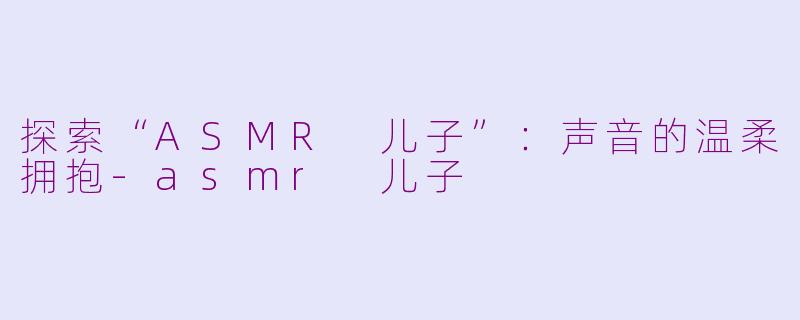 探索“ASMR 儿子”：声音的温柔拥抱-asmr 儿子