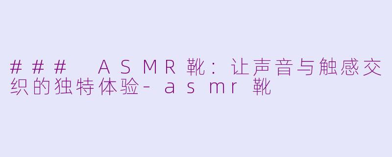 ### ASMR靴：让声音与触感交织的独特体验-asmr靴