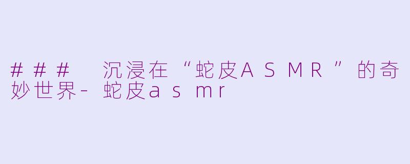 ### 沉浸在“蛇皮ASMR”的奇妙世界-蛇皮asmr
