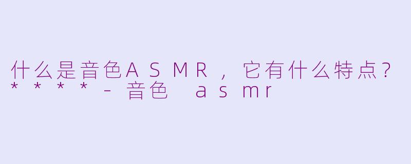什么是音色ASMR，它有什么特点？****-音色 asmr