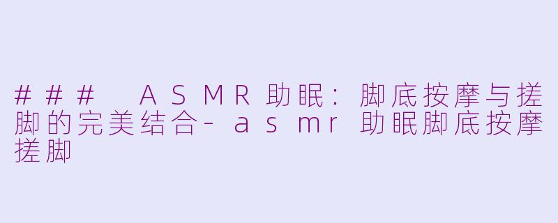 ### ASMR助眠：脚底按摩与搓脚的完美结合-asmr助眠脚底按摩搓脚