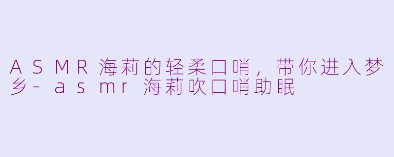 ASMR海莉的轻柔口哨，带你进入梦乡-asmr海莉吹口哨助眠
