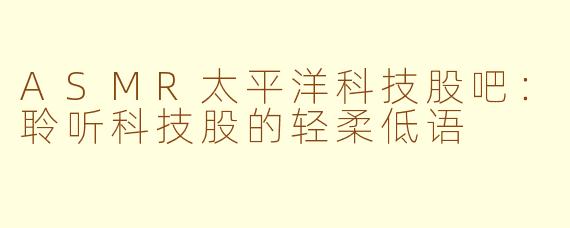ASMR太平洋科技股吧：聆听科技股的轻柔低语