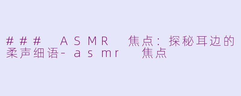 ### ASMR 焦点：探秘耳边的柔声细语-asmr 焦点