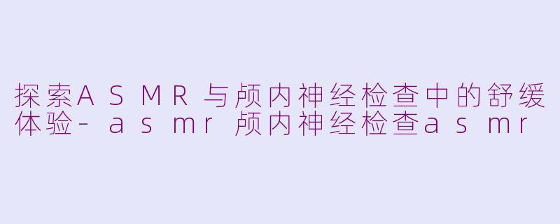 探索ASMR与颅内神经检查中的舒缓体验-asmr颅内神经检查asmr