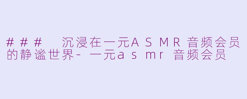 ### 沉浸在一元ASMR音频会员的静谧世界-一元asmr音频会员