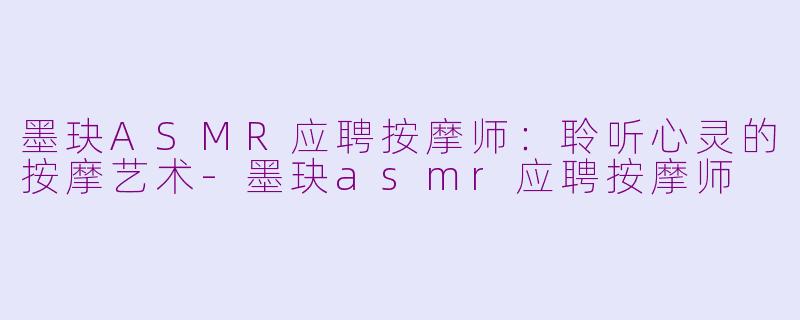 墨玦ASMR应聘按摩师：聆听心灵的按摩艺术-墨玦asmr应聘按摩师