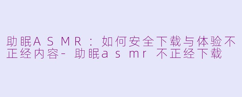 助眠ASMR：如何安全下载与体验不正经内容-助眠asmr不正经下载