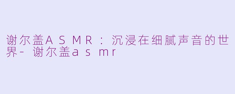 谢尔盖ASMR：沉浸在细腻声音的世界-谢尔盖asmr