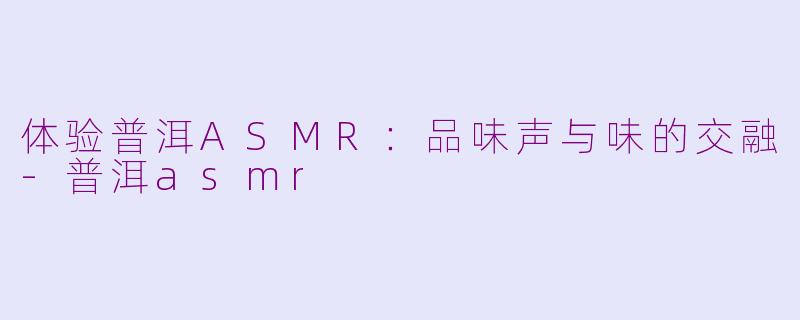 体验普洱ASMR：品味声与味的交融-普洱asmr
