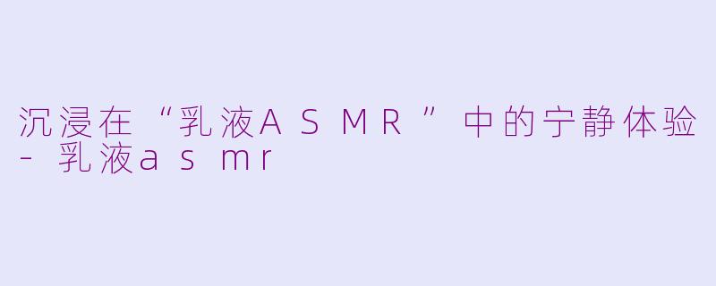 沉浸在“乳液ASMR”中的宁静体验-乳液asmr