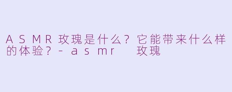 ASMR玫瑰是什么？它能带来什么样的体验？-asmr 玫瑰