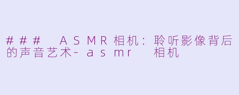 ### ASMR相机：聆听影像背后的声音艺术-asmr 相机