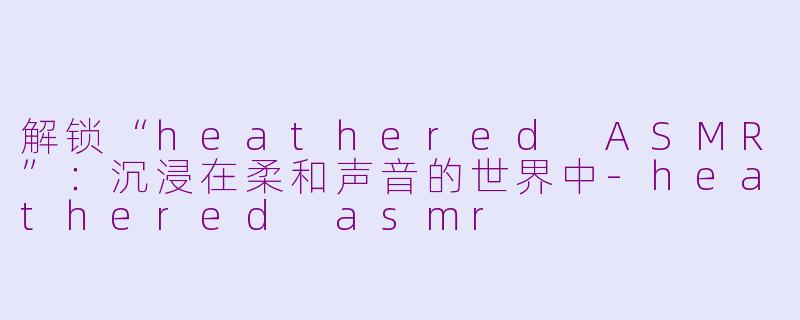 解锁“heathered ASMR”：沉浸在柔和声音的世界中-heathered asmr