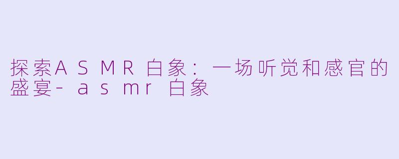 探索ASMR白象：一场听觉和感官的盛宴-asmr白象