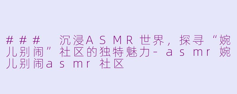 ### 沉浸ASMR世界，探寻“婉儿别闹”社区的独特魅力-asmr婉儿别闹asmr社区